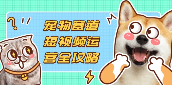 （14345期）宠物赛道短视频运营全攻略，选品拍摄剪辑实操，实现流量到收益转化-鸿盛达人